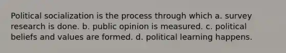 Political socialization is the process through which a. survey research is done. b. public opinion is measured. c. political beliefs and values are formed. d. political learning happens.