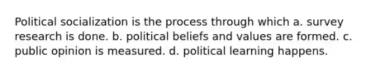 Political socialization is the process through which a. survey research is done. b. political beliefs and values are formed. c. public opinion is measured. d. political learning happens.