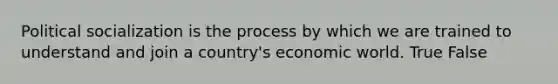 Political socialization is the process by which we are trained to understand and join a country's economic world. True False