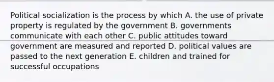 Political socialization is the process by which A. the use of private property is regulated by the government B. governments communicate with each other C. public attitudes toward government are measured and reported D. political values are passed to the next generation E. children and trained for successful occupations