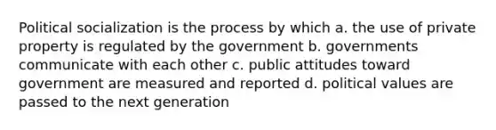 Political socialization is the process by which a. the use of private property is regulated by the government b. governments communicate with each other c. public attitudes toward government are measured and reported d. political values are passed to the next generation