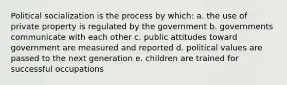 Political socialization is the process by which: a. the use of private property is regulated by the government b. governments communicate with each other c. public attitudes toward government are measured and reported d. political values are passed to the next generation e. children are trained for successful occupations