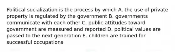 Political socialization is the process by which A. the use of private property is regulated by the government B. governments communicate with each other C. public attitudes toward government are measured and reported D. political values are passed to the next generation E. children are trained for successful occupations