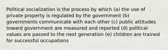 Political socialization is the process by which (a) the use of private property is regulated by the government (b) governments communicate with each other (c) public attitudes toward government are measured and reported (d) political values are passed to the next generation (e) children are trained for successful occupations