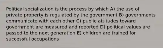 Political socialization is the process by which A) the use of private property is regulated by the government B) governments communicate with each other C) public attitudes toward government are measured and reported D) political values are passed to the next generation E) children are trained for successful occupations