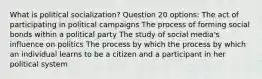 What is political socialization? Question 20 options: The act of participating in political campaigns The process of forming social bonds within a political party The study of social media's influence on politics The process by which the process by which an individual learns to be a citizen and a participant in her political system