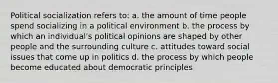 Political socialization refers to: a. the amount of time people spend socializing in a political environment b. the process by which an individual's political opinions are shaped by other people and the surrounding culture c. attitudes toward social issues that come up in politics d. the process by which people become educated about democratic principles