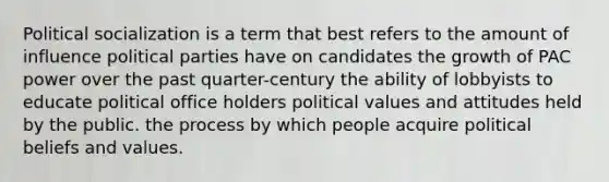 Political socialization is a term that best refers to the amount of influence political parties have on candidates the growth of PAC power over the past quarter-century the ability of lobbyists to educate political office holders political values and attitudes held by the public. the process by which people acquire political beliefs and values.