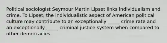 Political sociologist Seymour Martin Lipset links individualism and crime. To Lipset, the individualistic aspect of American political culture may contribute to an exceptionally _____ crime rate and an exceptionally _____ criminal justice system when compared to other democracies.