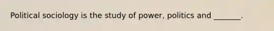 Political sociology is the study of power, politics and _______.