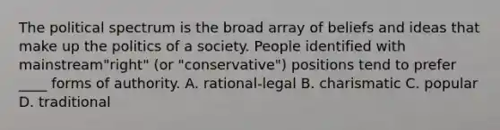 The political spectrum is the broad array of beliefs and ideas that make up the politics of a society. People identified with mainstream"right" (or "conservative") positions tend to prefer ____ forms of authority. A. rational-legal B. charismatic C. popular D. traditional