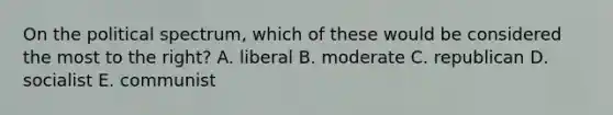 On the political spectrum, which of these would be considered the most to the right? A. liberal B. moderate C. republican D. socialist E. communist