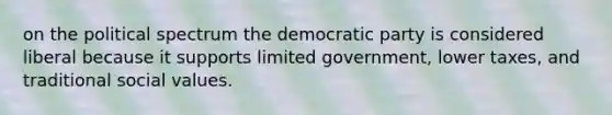 on the political spectrum the democratic party is considered liberal because it supports limited government, lower taxes, and traditional social values.