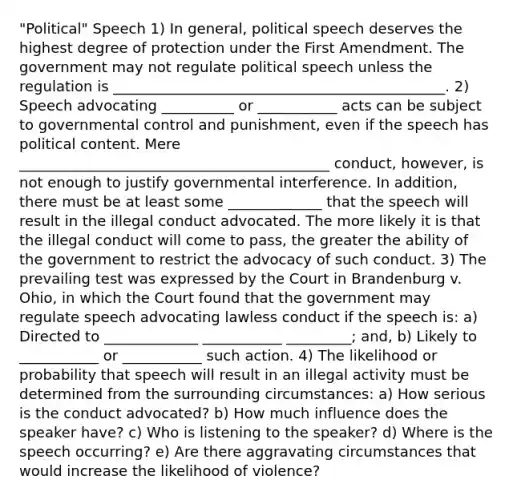 "Political" Speech 1) In general, political speech deserves the highest degree of protection under the First Amendment. The government may not regulate political speech unless the regulation is ______________________________________________. 2) Speech advocating __________ or ___________ acts can be subject to governmental control and punishment, even if the speech has political content. Mere ___________________________________________ conduct, however, is not enough to justify governmental interference. In addition, there must be at least some _____________ that the speech will result in the illegal conduct advocated. The more likely it is that the illegal conduct will come to pass, the greater the ability of the government to restrict the advocacy of such conduct. 3) The prevailing test was expressed by the Court in Brandenburg v. Ohio, in which the Court found that the government may regulate speech advocating lawless conduct if the speech is: a) Directed to _____________ ___________ _________; and, b) Likely to ___________ or ___________ such action. 4) The likelihood or probability that speech will result in an illegal activity must be determined from the surrounding circumstances: a) How serious is the conduct advocated? b) How much influence does the speaker have? c) Who is listening to the speaker? d) Where is the speech occurring? e) Are there aggravating circumstances that would increase the likelihood of violence?