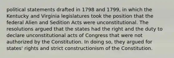 political statements drafted in 1798 and 1799, in which the Kentucky and Virginia legislatures took the position that the federal Alien and Sedition Acts were unconstitutional. The resolutions argued that the states had the right and the duty to declare unconstitutional acts of Congress that were not authorized by the Constitution. In doing so, they argued for states' rights and strict constructionism of the Constitution.