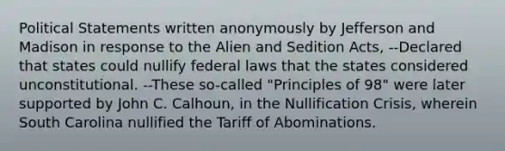 Political Statements written anonymously by Jefferson and Madison in response to the Alien and Sedition Acts, --Declared that states could nullify federal laws that the states considered unconstitutional. --These so-called "Principles of 98" were later supported by John C. Calhoun, in the Nullification Crisis, wherein South Carolina nullified the Tariff of Abominations.