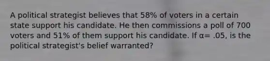 A political strategist believes that 58% of voters in a certain state support his candidate. He then commissions a poll of 700 voters and 51% of them support his candidate. If α= .05, is the political strategist's belief warranted?