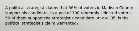 A political strategist claims that 56% of voters in Madison County support his candidate. In a poll of 100 randomly selected voters, 50 of them support the strategist's candidate. At α= .05, is the political strategist's claim warranted?