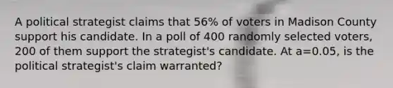 A political strategist claims that 56% of voters in Madison County support his candidate. In a poll of 400 randomly selected voters, 200 of them support the strategist's candidate. At a=0.05, is the political strategist's claim warranted?