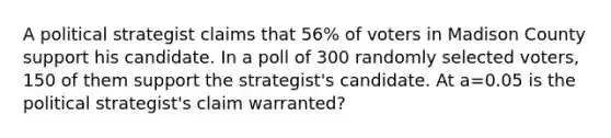 A political strategist claims that 56% of voters in Madison County support his candidate. In a poll of 300 randomly selected voters, 150 of them support the strategist's candidate. At a=0.05 is the political strategist's claim warranted?