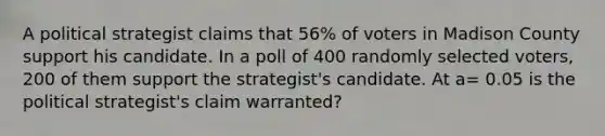 A political strategist claims that 56% of voters in Madison County support his candidate. In a poll of 400 randomly selected voters, 200 of them support the strategist's candidate. At a= 0.05 is the political strategist's claim warranted?