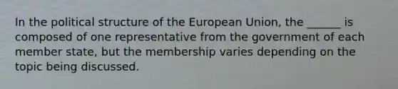 In the political structure of the European Union, the ______ is composed of one representative from the government of each member state, but the membership varies depending on the topic being discussed.