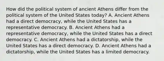 How did the political system of ancient Athens differ from the political system of the United States today? A. Ancient Athens had a direct democracy, while the United States has a representative democracy. B. Ancient Athens had a representative democracy, while the United States has a direct democracy. C. Ancient Athens had a dictatorship, while the United States has a direct democracy. D. Ancient Athens had a dictatorship, while the United States has a limited democracy.