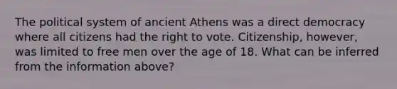 The political system of ancient Athens was a direct democracy where all citizens had the right to vote. Citizenship, however, was limited to free men over the age of 18. What can be inferred from the information above?