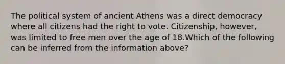 The political system of ancient Athens was a direct democracy where all citizens had the right to vote. Citizenship, however, was limited to free men over the age of 18.Which of the following can be inferred from the information above?