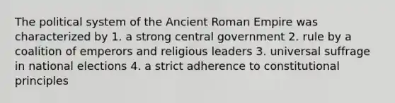 The political system of the Ancient Roman Empire was characterized by 1. a strong central government 2. rule by a coalition of emperors and religious leaders 3. universal suffrage in national elections 4. a strict adherence to constitutional principles