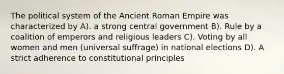 The political system of the Ancient Roman Empire was characterized by A). a strong central government B). Rule by a coalition of emperors and religious leaders C). Voting by all women and men (universal suffrage) in national elections D). A strict adherence to constitutional principles