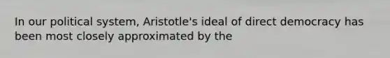 In our political system, Aristotle's ideal of direct democracy has been most closely approximated by the