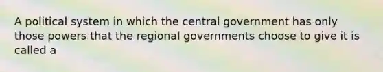 A political system in which the central government has only those powers that the regional governments choose to give it is called a