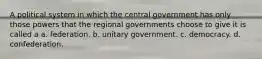 A political system in which the central government has only those powers that the regional governments choose to give it is called a a. federation. b. unitary government. c. democracy. d. confederation.