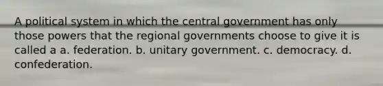 A political system in which the central government has only those powers that the regional governments choose to give it is called a a. federation. b. unitary government. c. democracy. d. confederation.