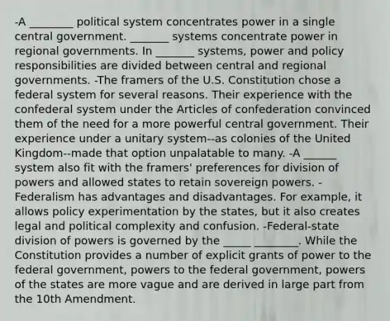 -A ________ political system concentrates power in a single central government. _______ systems concentrate power in regional governments. In _______ systems, power and policy responsibilities are divided between central and regional governments. -The framers of the U.S. Constitution chose a federal system for several reasons. Their experience with the confederal system under the Articles of confederation convinced them of the need for a more powerful central government. Their experience under a unitary system--as colonies of the United Kingdom--made that option unpalatable to many. -A ______ system also fit with the framers' preferences for division of powers and allowed states to retain sovereign powers. -Federalism has advantages and disadvantages. For example, it allows policy experimentation by the states, but it also creates legal and political complexity and confusion. -Federal-state division of powers is governed by the _____ ________. While the Constitution provides a number of explicit grants of power to the federal government, powers to the federal government, powers of the states are more vague and are derived in large part from the 10th Amendment.