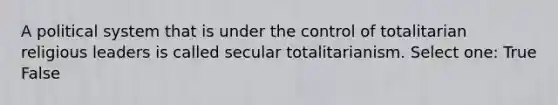 A political system that is under the control of totalitarian religious leaders is called secular totalitarianism. Select one: True False