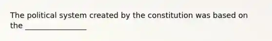 The political system created by the constitution was based on the ________________