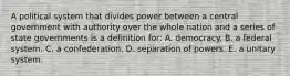 A political system that divides power between a central government with authority over the whole nation and a series of state governments is a definition for: A. democracy. B. a federal system. C. a confederation. D. separation of powers. E. a unitary system.