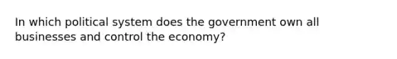 In which political system does the government own all businesses and control the economy?