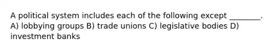 A political system includes each of the following except ________. A) lobbying groups B) trade unions C) legislative bodies D) investment banks