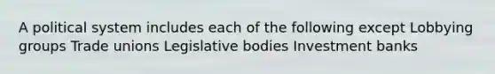 A political system includes each of the following except Lobbying groups Trade unions Legislative bodies Investment banks