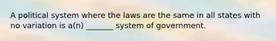 A political system where the laws are the same in all states with no variation is a(n) _______ system of government.