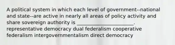 A political system in which each level of government--national and state--are active in nearly all areas of policy activity and share sovereign authority is _______________________. representative democracy dual federalism cooperative federalism intergovernmentalism direct democracy