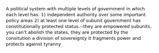 A political system with multiple levels of government in which each level has: 1) independent authority over some important policy areas 2) at least one level of subunit government has constitutionally protected status.--they are empowered subunits, you can't abolish the states, they are protected by the consitution a division of sovereignty it fragments power and protects against tyranny