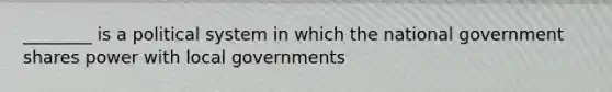 ________ is a political system in which the national government shares power with local governments