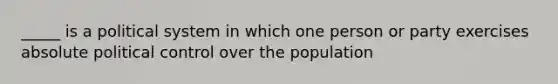 _____ is a political system in which one person or party exercises absolute political control over the population