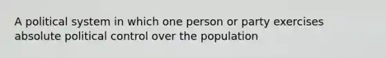 A political system in which one person or party exercises absolute political control over the population