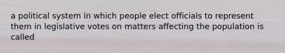 a political system in which people elect officials to represent them in legislative votes on matters affecting the population is called