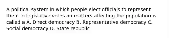 A political system in which people elect officials to represent them in legislative votes on matters affecting the population is called a A. Direct democracy B. Representative democracy C. Social democracy D. State republic